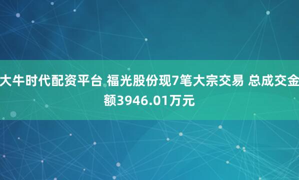 大牛时代配资平台 福光股份现7笔大宗交易 总成交金额3946.01万元