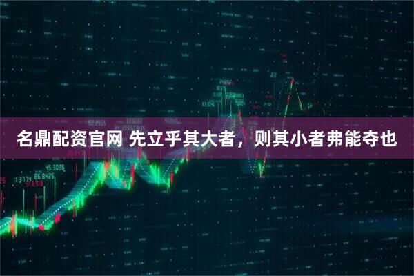 名鼎配资官网 先立乎其大者，则其小者弗能夺也